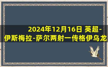 2024年12月16日 英超-伊斯梅拉-萨尔两射一传格伊乌龙 布莱顿1-3不敌水晶宫